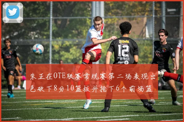 朱正在OTE联赛常规赛第二场表现出色砍下8分10篮板并抢下6个前场篮板
