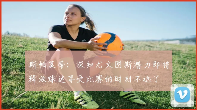 斯帕莱蒂：深知尤文图斯潜力即将释放球迷享受比赛的时刻不远了