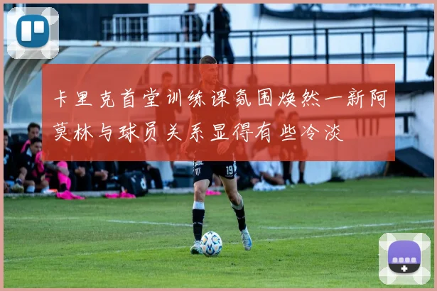 卡里克首堂训练课氛围焕然一新阿莫林与球员关系显得有些冷淡