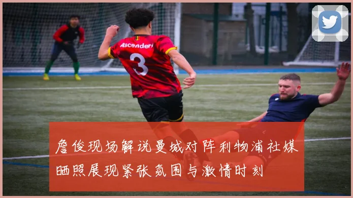 詹俊现场解说曼城对阵利物浦社媒晒照展现紧张氛围与激情时刻
