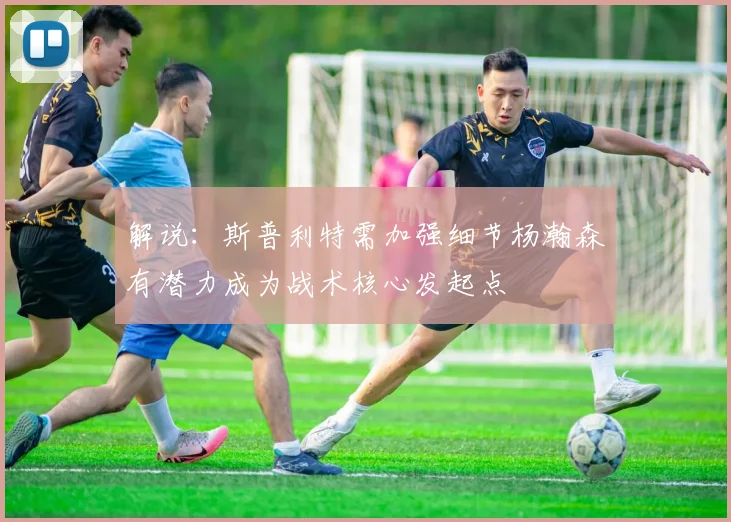 解说：斯普利特需加强细节杨瀚森有潜力成为战术核心发起点