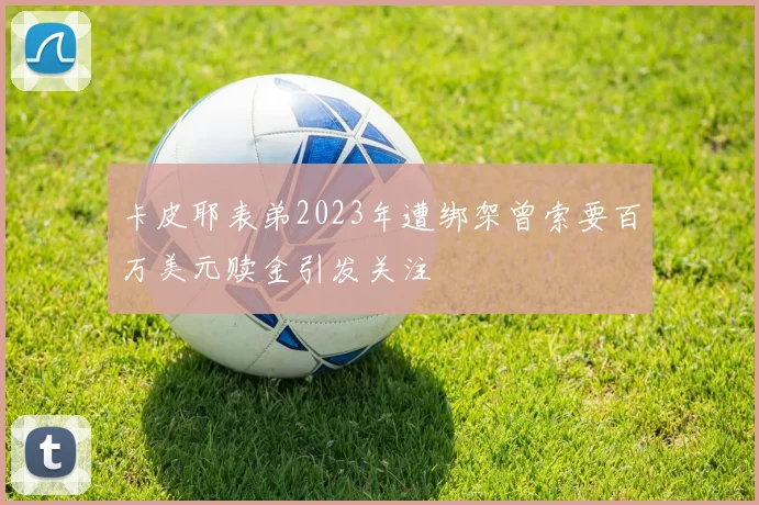 卡皮耶表弟2023年遭绑架曾索要百万美元赎金引发关注