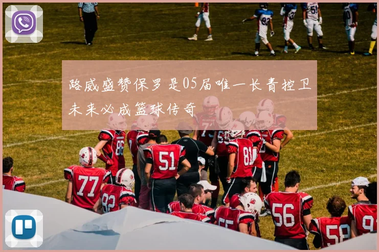 路威盛赞保罗是05届唯一长青控卫未来必成篮球传奇