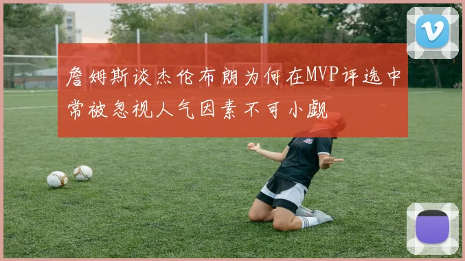 詹姆斯谈杰伦布朗为何在MVP评选中常被忽视人气因素不可小觑