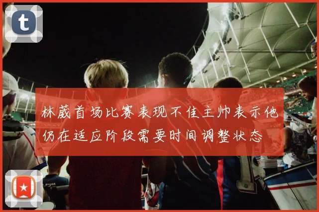 林葳首场比赛表现不佳主帅表示他仍在适应阶段需要时间调整状态