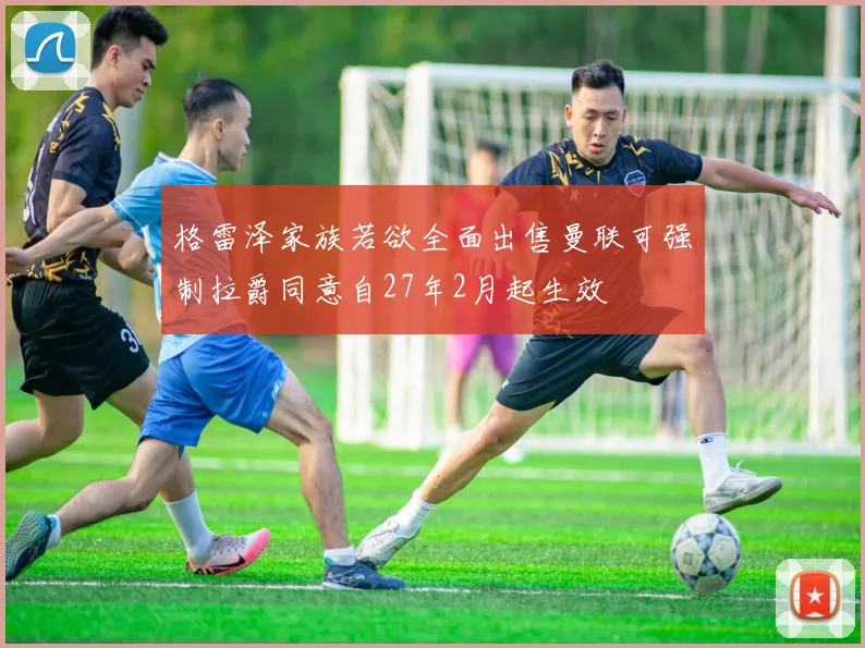 格雷泽家族若欲全面出售曼联可强制拉爵同意自27年2月起生效