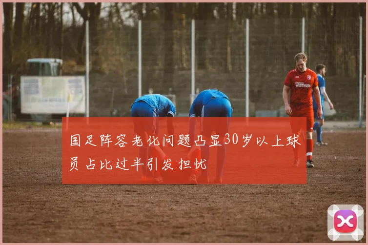 国足阵容老化问题凸显30岁以上球员占比过半引发担忧