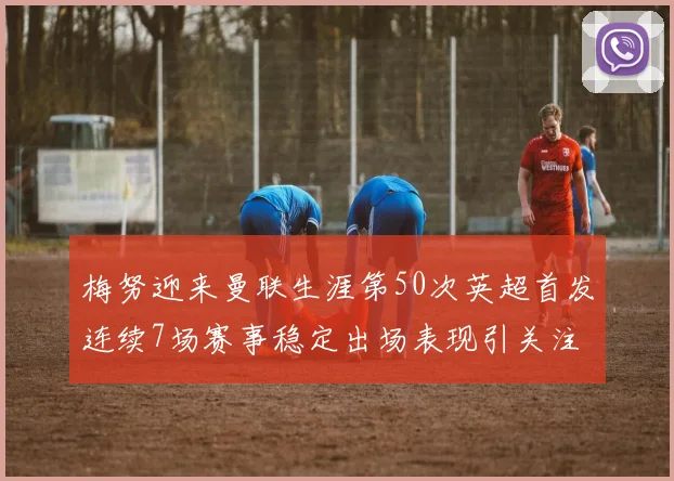 梅努迎来曼联生涯第50次英超首发连续7场赛事稳定出场表现引关注