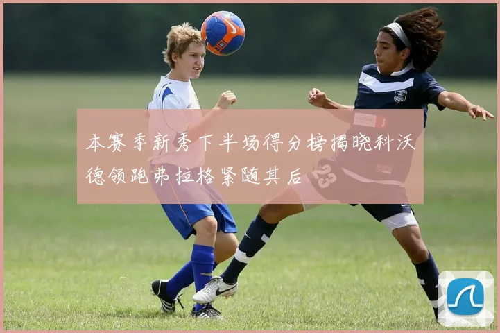 本赛季新秀下半场得分榜揭晓科沃德领跑弗拉格紧随其后