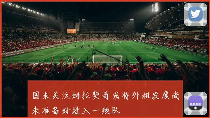 国米关注姆拉契奇或将外租发展尚未准备好进入一线队