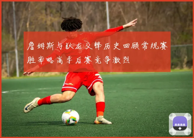 詹姆斯与狄龙交锋历史回顾常规赛胜率略高季后赛竞争激烈