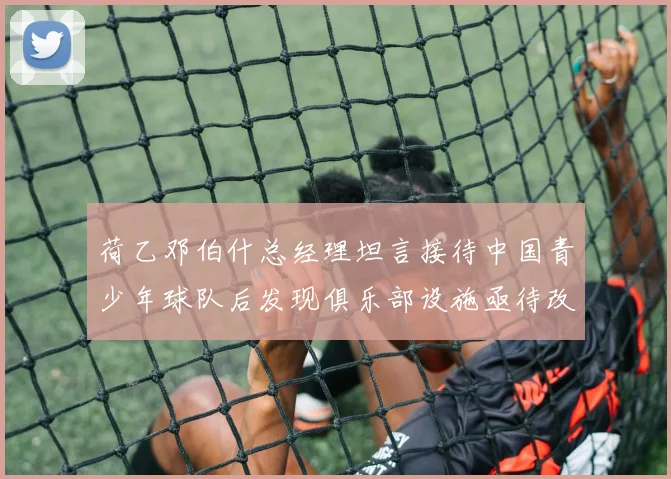 荷乙邓伯什总经理坦言接待中国青少年球队后发现俱乐部设施亟待改善