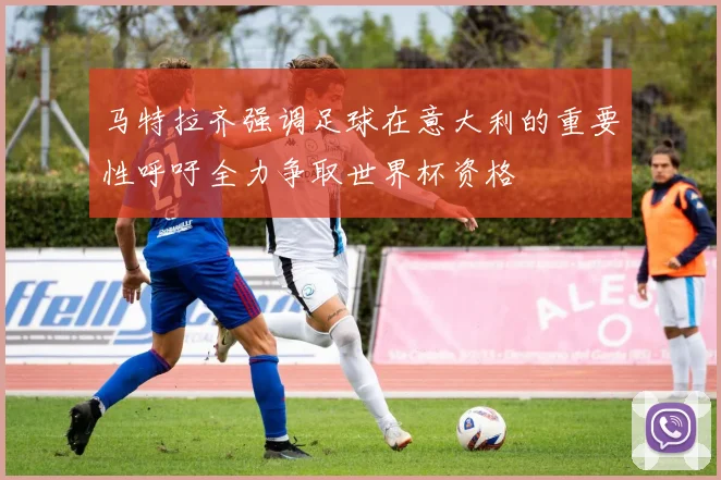 马特拉齐强调足球在意大利的重要性呼吁全力争取世界杯资格