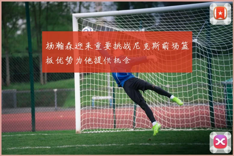 杨瀚森迎来重要挑战尼克斯前场篮板优势为他提供机会