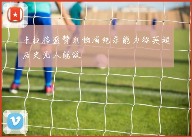 卡拉格盛赞利物浦绝杀能力称英超历史无人能敌
