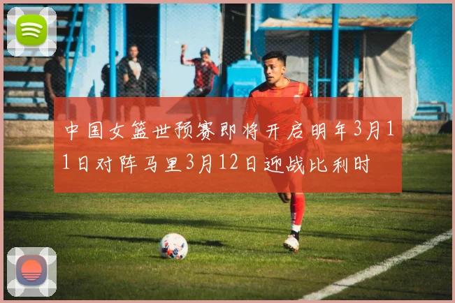 中国女篮世预赛即将开启明年3月11日对阵马里3月12日迎战比利时
