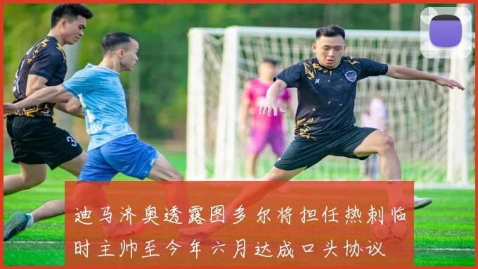 迪马济奥透露图多尔将担任热刺临时主帅至今年六月达成口头协议
