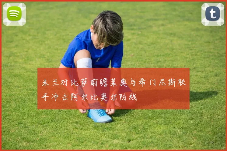 米兰对比萨前瞻莱奥与希门尼斯联手冲击阿尔比奥尔防线