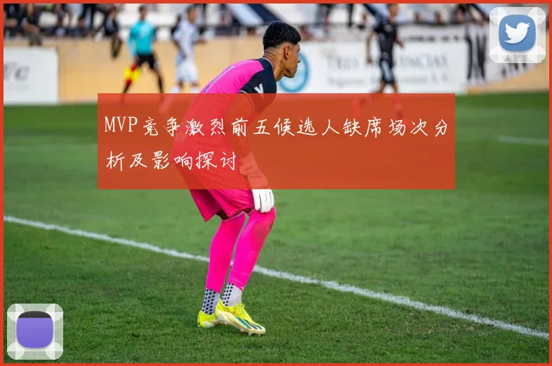 MVP竞争激烈前五候选人缺席场次分析及影响探讨
