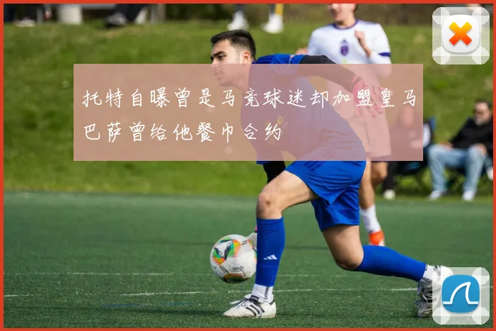 托特自曝曾是马竞球迷却加盟皇马巴萨曾给他餐巾合约