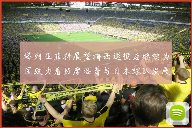 塔利亚菲科展望梅西退役后继续为国效力看好摩洛哥与日本球队发展