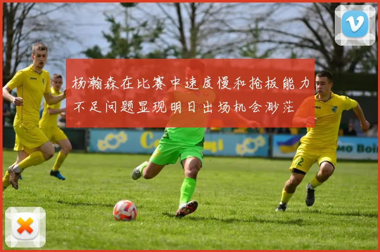 杨瀚森在比赛中速度慢和抢板能力不足问题显现明日出场机会渺茫