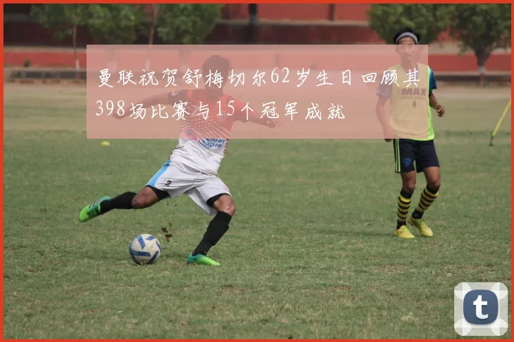 曼联祝贺舒梅切尔62岁生日回顾其398场比赛与15个冠军成就