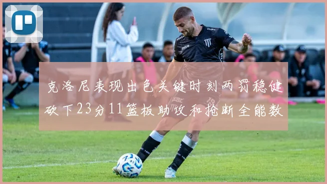 克洛尼表现出色关键时刻两罚稳健砍下23分11篮板助攻和抢断全能数据