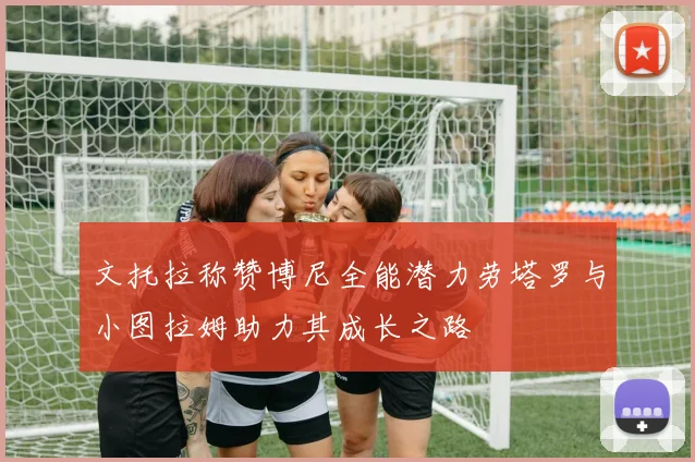 文托拉称赞博尼全能潜力劳塔罗与小图拉姆助力其成长之路