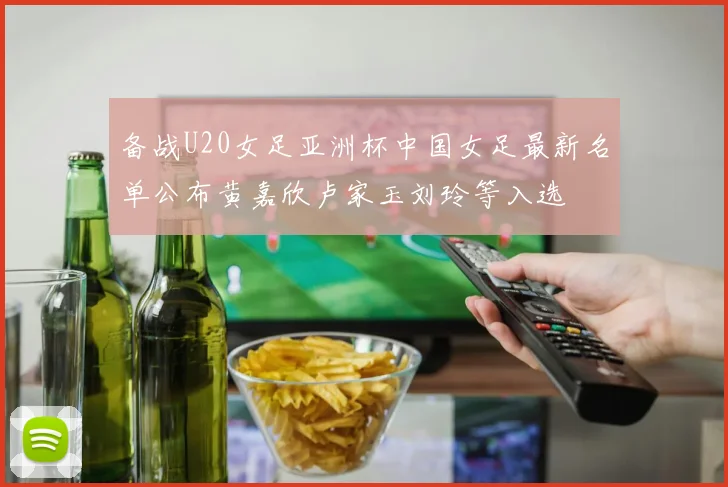 备战U20女足亚洲杯中国女足最新名单公布黄嘉欣卢家玉刘玲等入选