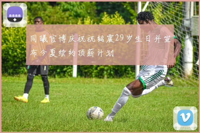 同曦官博庆祝祝铭震29岁生日并宣布今夏续约顶薪计划