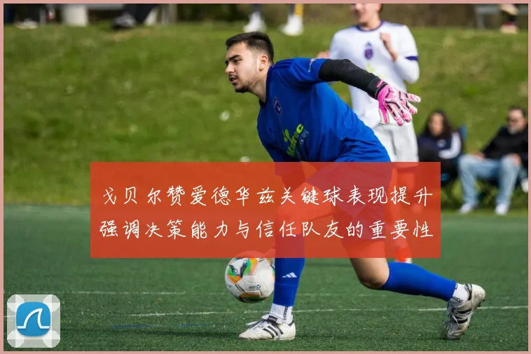 戈贝尔赞爱德华兹关键球表现提升强调决策能力与信任队友的重要性