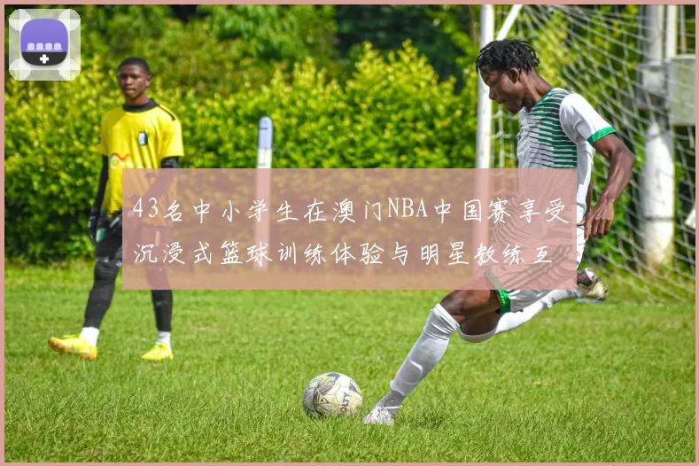 43名中小学生在澳门NBA中国赛享受沉浸式篮球训练体验与明星教练互动