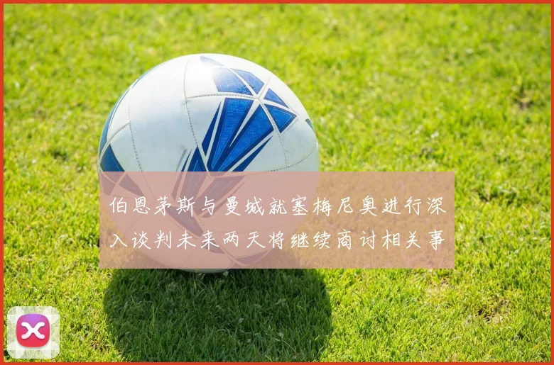 伯恩茅斯与曼城就塞梅尼奥进行深入谈判未来两天将继续商讨相关事宜