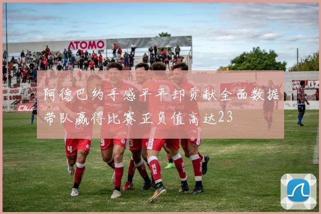 阿德巴约手感平平却贡献全面数据带队赢得比赛正负值高达23