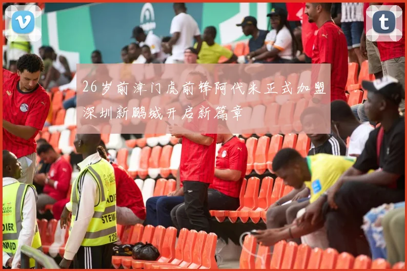 26岁前津门虎前锋阿代米正式加盟深圳新鹏城开启新篇章