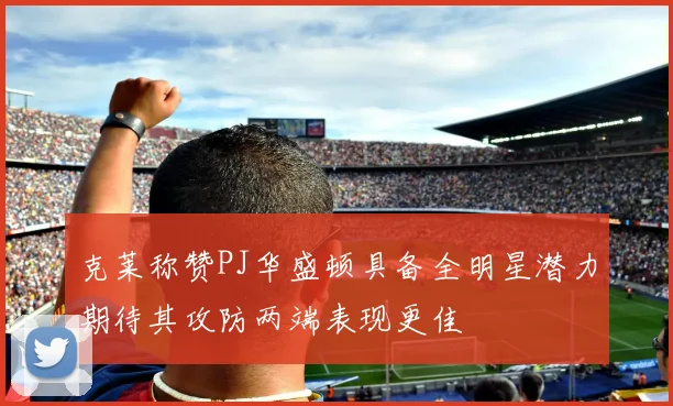 克莱称赞PJ华盛顿具备全明星潜力期待其攻防两端表现更佳