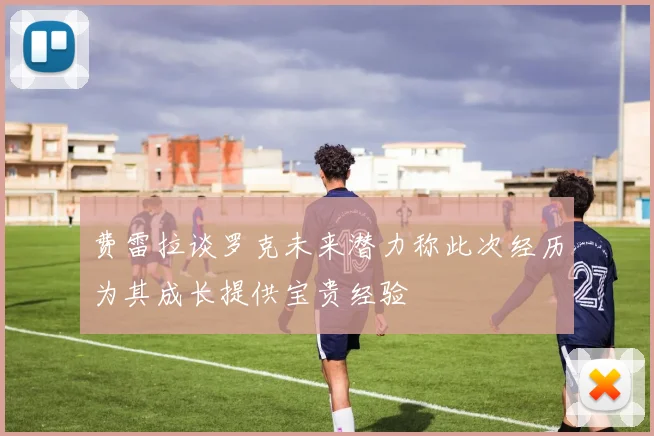 费雷拉谈罗克未来潜力称此次经历为其成长提供宝贵经验
