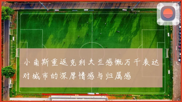 小南斯重返克利夫兰感慨万千表达对城市的深厚情感与归属感