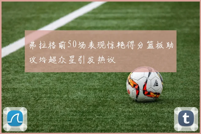 弗拉格前50场表现惊艳得分篮板助攻均超众星引发热议