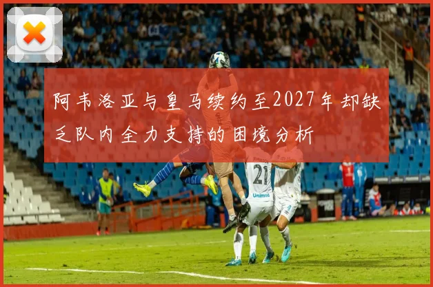 阿韦洛亚与皇马续约至2027年却缺乏队内全力支持的困境分析