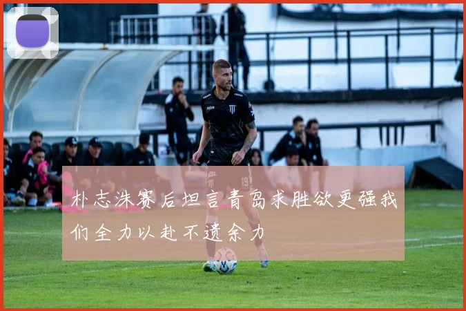 朴志洙赛后坦言青岛求胜欲更强我们全力以赴不遗余力